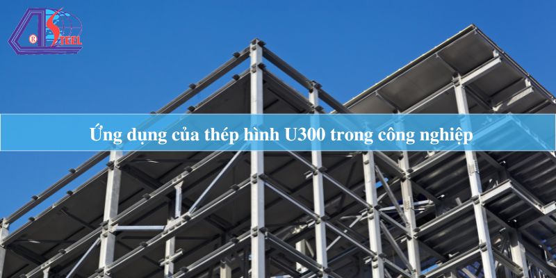 Ứng dụng của thép hình U300 trong công nghiệp